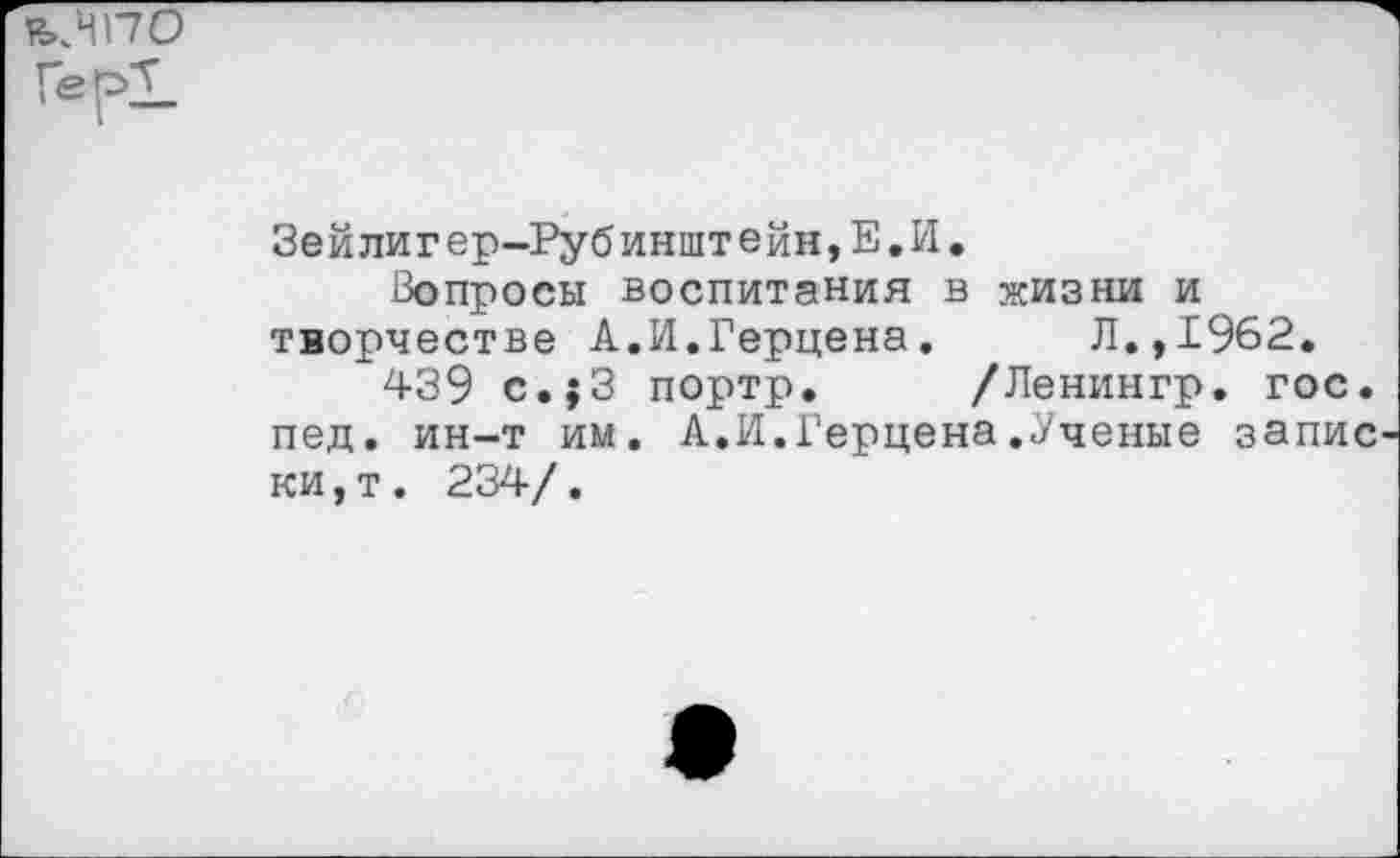 ﻿ъ.ИПО
Зейлигер-Рубинштейн,Е.И.
Вопросы воспитания в жизни и творчестве А.И.Герцена. Л.,1962.
439 с.;3 портр. /Ленингр. гос. пед. ин-т им. А.И.Герцена.Ученые запис ки,т. 234/.